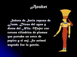 Anuket
Señora de Satis esposa de
Junm. Diosa del agua y
diosa del Nilo. Mujer con
corona cilíndrica de plumas
que portaba un cetro de
papiro y el anj. Su animal
sagrado fue la gacela.

 