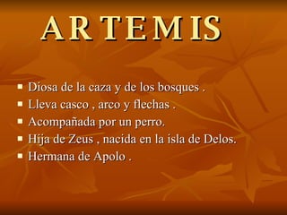 ARTEMIS  Diosa de la caza y de los bosques . Lleva casco , arco y flechas . Acompañada por un perro. Hija de Zeus , nacida en la isla de Delos. Hermana de Apolo . 
