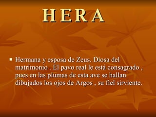 HERA  Hermana y esposa de Zeus. Diosa del matrimonio . El pavo real le está consagrado , pues en las plumas de esta ave se hallan dibujados los ojos de Argos , su fiel sirviente. 
