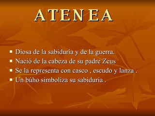 ATENEA  Diosa de la sabiduria y de la guerra. Nació de la cabeza de su padre Zeus  Se la representa con casco , escudo y lanza . Un búho simboliza su sabiduria . 