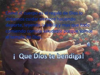 Como el cuerpo es el regalo de Dios lo debemos cuidar siempre haciendo deporte, leyendo la biblia y mas que todo comiendo comida saludable porque somos el templo de Dios.¡  Que Dios te bendiga!