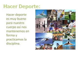 Hacer Deporte:Hacer deporte es muy bueno para nuestro cuerpo así nos mantenemos en forma y practicamos la disciplina.