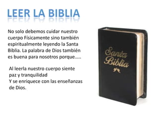 Leer la bibliaNo solo debemos cuidar nuestro cuerpo Físicamente sino también espiritualmente leyendo la Santa Biblia. La palabra de Dios también es buena para nosotros porque…..Al leerla nuestro cuerpo siente paz y tranquilidadY se enriquece con las enseñanzas de Dios.