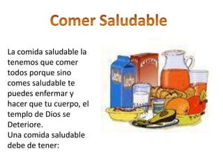 Comer SaludableLa comida saludable la tenemos que comer todos porque sino comes saludable te puedes enfermar y hacer que tu cuerpo, el templo de Dios se Deteriore.Una comida saludable debe de tener: