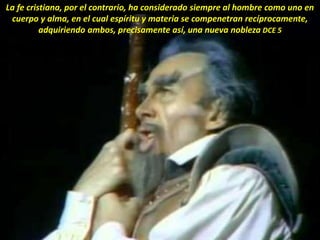 La fe cristiana, por el contrario, ha considerado siempre al hombre como uno en
cuerpo y alma, en el cual espíritu y materia se compenetran recíprocamente,
adquiriendo ambos, precisamente así, una nueva nobleza DCE 5
 