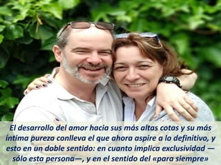 El desarrollo del amor hacia sus más altas cotas y su más
íntima pureza conlleva el que ahora aspire a lo definitivo, y
esto en un doble sentido: en cuanto implica exclusividad —
sólo esta persona—, y en el sentido del «para siempre»
 