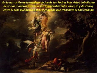 En la narración de la escalera de Jacob, los Padres han visto simbolizada
de varias maneras esta relación inseparable entre ascenso y descenso,
entre el eros que busca a Dios y el agapé que transmite el don recibido
 