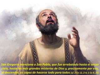 San Gregorio menciona a San Pablo, que fue arrebatado hasta el tercer
cielo, hasta los más grandes misterios de Dios y, precisamente por eso,
al descender, es capaz de hacerse todo para todos (cf. 2 Co 12, 2-4; 1 Co 9, 22)
 