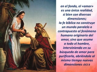en el fondo, el «amor»
es una única realidad,
si bien con diversas
dimensiones;
la fe bíblica no construye
un mundo paralelo o
contrapuesto al fenómeno
humano originario del
amor, sino que asume
a todo el hombre,
interviniendo en su
búsqueda de amor para
purificarla, abriéndole al
mismo tiempo nuevas
dimensiones -DCE 8
 
