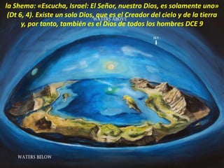 la Shema: «Escucha, Israel: El Señor, nuestro Dios, es solamente uno»
(Dt 6, 4). Existe un solo Dios, que es el Creador del cielo y de la tierra
y, por tanto, también es el Dios de todos los hombres DCE 9
 