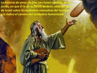La historia de amor de Dios con Israel consiste, en el
fondo, en que Él le da la Torah, es decir, abre los ojos
de Israel sobre la verdadera naturaleza del hombre
y le indica el camino del verdadero humanismo
 