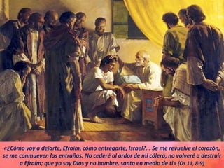 «¿Cómo voy a dejarte, Efraím, cómo entregarte, Israel?... Se me revuelve el corazón,
se me conmueven las entrañas. No cederé al ardor de mi cólera, no volveré a destruir
a Efraím; que yo soy Dios y no hombre, santo en medio de ti» (Os 11, 8-9)
 