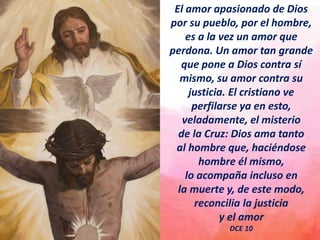 El amor apasionado de Dios
por su pueblo, por el hombre,
es a la vez un amor que
perdona. Un amor tan grande
que pone a Dios contra sí
mismo, su amor contra su
justicia. El cristiano ve
perfilarse ya en esto,
veladamente, el misterio
de la Cruz: Dios ama tanto
al hombre que, haciéndose
hombre él mismo,
lo acompaña incluso en
la muerte y, de este modo,
reconcilia la justicia
y el amor
DCE 10
 