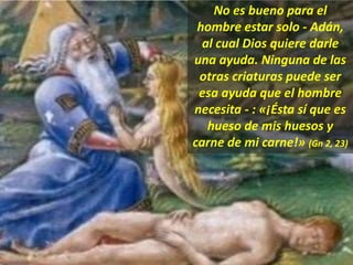 No es bueno para el
hombre estar solo - Adán,
al cual Dios quiere darle
una ayuda. Ninguna de las
otras criaturas puede ser
esa ayuda que el hombre
necesita - : «¡Ésta sí que es
hueso de mis huesos y
carne de mi carne!» (Gn 2, 23)
 