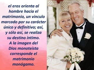 el eros orienta al
hombre hacia el
matrimonio, un vínculo
marcado por su carácter
único y definitivo; así,
y sólo así, se realiza
su destino íntimo.
A la imagen del
Dios monoteísta
corresponde el
matrimonio
monógamo.
 