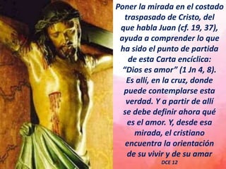 Poner la mirada en el costado
traspasado de Cristo, del
que habla Juan (cf. 19, 37),
ayuda a comprender lo que
ha sido el punto de partida
de esta Carta encíclica:
“Dios es amor” (1 Jn 4, 8).
Es allí, en la cruz, donde
puede contemplarse esta
verdad. Y a partir de allí
se debe definir ahora qué
es el amor. Y, desde esa
mirada, el cristiano
encuentra la orientación
de su vivir y de su amar
DCE 12
 