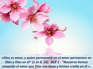 «Dios es amor, y quien permanece en el amor permanece en
Dios y Dios en él” (1 Jn 4, 16). DCE 1 - “Nosotros hemos
conocido el amor que Dios nos tiene y hemos creído en él ».
 