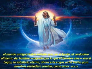 el mundo antiguo había soñado que, en el fondo, el verdadero
alimento del hombre —aquello por lo que el hombre vive— era el
Logos, la sabiduría eterna, ahora este Logos se ha hecho para
nosotros verdadera comida, como amor - DCE 13
 