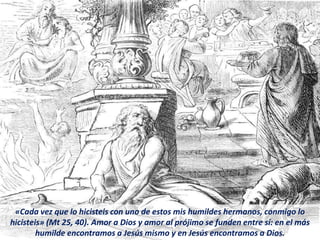 «Cada vez que lo hicisteis con uno de estos mis humildes hermanos, conmigo lo
hicisteis» (Mt 25, 40). Amor a Dios y amor al prójimo se funden entre sí: en el más
humilde encontramos a Jesús mismo y en Jesús encontramos a Dios.
 