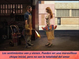 Los sentimientos van y vienen. Pueden ser una maravillosa
chispa inicial, pero no son la totalidad del amor
 
