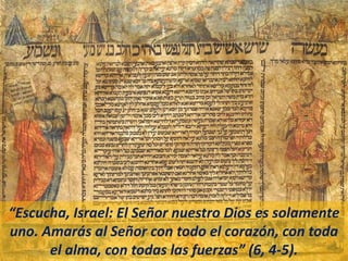 “Escucha, Israel: El Señor nuestro Dios es solamente
uno. Amarás al Señor con todo el corazón, con toda
el alma, con todas las fuerzas” (6, 4-5).
 