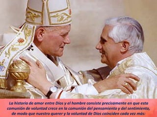La historia de amor entre Dios y el hombre consiste precisamente en que esta
comunión de voluntad crece en la comunión del pensamiento y del sentimiento,
de modo que nuestro querer y la voluntad de Dios coinciden cada vez más:
 