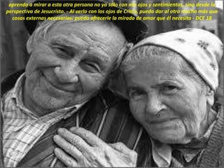 aprendo a mirar a esta otra persona no ya sólo con mis ojos y sentimientos, sino desde la
perspectiva de Jesucristo. - Al verlo con los ojos de Cristo, puedo dar al otro mucho más que
cosas externas necesarias: puedo ofrecerle la mirada de amor que él necesita - DCE 18
 
