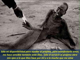 Sólo mi disponibilidad para ayudar al prójimo, para manifestarle amor,
me hace sensible también ante Dios. Sólo el servicio al prójimo abre
mis ojos a lo que Dios hace por mí y a lo mucho que me ama
 