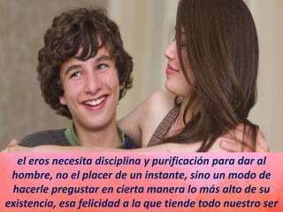 el eros necesita disciplina y purificación para dar al
hombre, no el placer de un instante, sino un modo de
hacerle pregustar en cierta manera lo más alto de su
existencia, esa felicidad a la que tiende todo nuestro ser
 