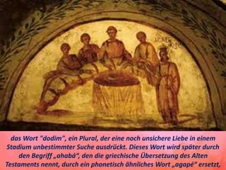 das Wort "dodim", ein Plural, der eine noch unsichere Liebe in einem
Stadium unbestimmter Suche ausdrückt. Dieses Wort wird später durch
den Begriff „ahabá“, den die griechische Übersetzung des Alten
Testaments nennt, durch ein phonetisch ähnliches Wort „agapé“ ersetzt,
 