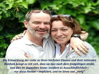 Die Entwicklung der Liebe zu ihren höchsten Ebenen und ihrer intimsten
Reinheit bringt es mit sich, dass sie nun nach dem Endgültigen strebt,
und dies im doppelten Sinne: insofern es Ausschließlichkeit –
nur diese Person – impliziert, und im Sinne von „ewig“
 