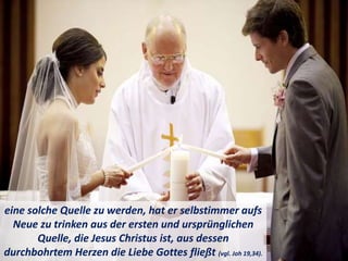 eine solche Quelle zu werden, hat er selbstimmer aufs
Neue zu trinken aus der ersten und ursprünglichen
Quelle, die Jesus Christus ist, aus dessen
durchbohrtem Herzen die Liebe Gottes fließt (vgl. Joh 19,34).
 