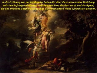 In der Erzählung von der Jakobsleiter haben die Väter diese untrennbare Beziehung
zwischen Aufstieg und Abstieg, zwischen dem Eros, der Gott sucht, und der Agapé,
die das erhaltene Geschenk weitergibt, auf verschiedene Weise symbolisiert gesehen.
 