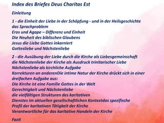 Index des Briefes Deus Charitas Est
Einleitung
1 - die Einheit der Liebe in der Schöpfung - und in der Heilsgeschichte
das Sprachproblem
Eros und Agape – Differenz und Einheit
Die Neuheit des biblischen Glaubens
Jesus die Liebe Gottes inkarniert
Gottesliebe und Nächstenliebe
2 - die Ausübung der Liebe durch die Kirche als Liebesgemeinschaft
die Nächstenliebe der Kirche als Ausdruck trinitarischer Liebe
Nächstenliebe als kirchliche Aufgabe
Korrekturen an anderenDie intime Natur der Kirche drückt sich in einer
dreifachen Aufgabe aus:
Die Kirche ist eine Familie Gottes in der Welt
Gerechtigkeit und Nächstenliebe
die vielfältigen Strukturen des karitativen
Dienstes im aktuellen gesellschaftlichen Kontextdas spezifische
Profil der karitativen Tätigkeit der Kirche
Verantwortliche für das karitative Handeln der Kirche
Fazit
 