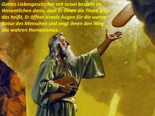 Gottes Liebesgeschichte mit Israel besteht im
Wesentlichen darin, dass Er ihnen die Thora gibt,
das heißt, Er öffnet Israels Augen für die wahre
Natur des Menschen und zeigt ihnen den Weg
des wahren Humanismus.
 