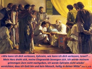 «Wie kann ich dich verlassen, Ephraim, wie kann ich dich verlassen, Israel? ...
Mein Herz dreht sich, meine Eingeweide bewegen sich. Ich werde meinem
grimmigen Zorn nicht nachgeben, ich werde Ephraim nicht wieder
vernichten; dass ich Gott bin und kein Mensch, heilig in deiner Mitte“ (Hos 11, 8-9)
 
