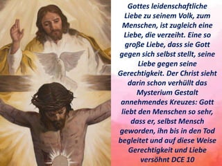 Gottes leidenschaftliche
Liebe zu seinem Volk, zum
Menschen, ist zugleich eine
Liebe, die verzeiht. Eine so
große Liebe, dass sie Gott
gegen sich selbst stellt, seine
Liebe gegen seine
Gerechtigkeit. Der Christ sieht
darin schon verhüllt das
Mysterium Gestalt
annehmendes Kreuzes: Gott
liebt den Menschen so sehr,
dass er, selbst Mensch
geworden, ihn bis in den Tod
begleitet und auf diese Weise
Gerechtigkeit und Liebe
versöhnt DCE 10
 