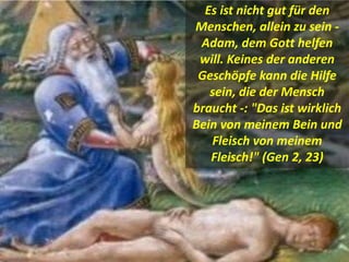 Es ist nicht gut für den
Menschen, allein zu sein -
Adam, dem Gott helfen
will. Keines der anderen
Geschöpfe kann die Hilfe
sein, die der Mensch
braucht -: "Das ist wirklich
Bein von meinem Bein und
Fleisch von meinem
Fleisch!" (Gen 2, 23)
 