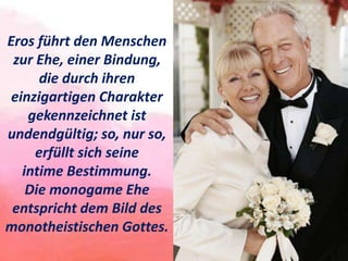 Eros führt den Menschen
zur Ehe, einer Bindung,
die durch ihren
einzigartigen Charakter
gekennzeichnet ist
undendgültig; so, nur so,
erfüllt sich seine
intime Bestimmung.
Die monogame Ehe
entspricht dem Bild des
monotheistischen Gottes.
 