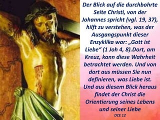 Der Blick auf die durchbohrte
Seite Christi, von der
Johannes spricht (vgl. 19, 37),
hilft zu verstehen, was der
Ausgangspunkt dieser
Enzyklika war: „Gott ist
Liebe“ (1 Joh 4, 8).Dort, am
Kreuz, kann diese Wahrheit
betrachtet werden. Und von
dort aus müssen Sie nun
definieren, was Liebe ist.
Und aus diesem Blick heraus
findet der Christ die
Orientierung seines Lebens
und seiner Liebe
DCE 12
 