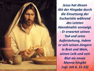 Jesus hat diesen
Akt der Hingabe durch
die Einsetzung der
Eucharistie während
des Letzten
Abendmahls verewigt.
- Er erwartet seinen
Tod und seine
Auferstehung, indem
er sich seinen Jüngern
in Brot und Wein,
seinen Leib und sein
Blut als neues
Manna hingibt
(vgl. Joh 6, 31-33)
 