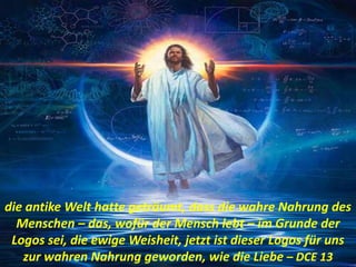 die antike Welt hatte geträumt, dass die wahre Nahrung des
Menschen – das, wofür der Mensch lebt – im Grunde der
Logos sei, die ewige Weisheit, jetzt ist dieser Logos für uns
zur wahren Nahrung geworden, wie die Liebe – DCE 13
 