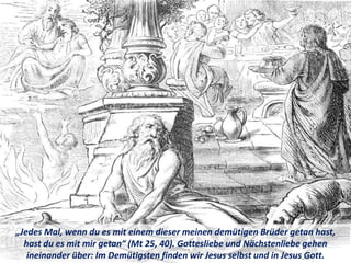 „Jedes Mal, wenn du es mit einem dieser meinen demütigen Brüder getan hast,
hast du es mit mir getan“ (Mt 25, 40). Gottesliebe und Nächstenliebe gehen
ineinander über: Im Demütigsten finden wir Jesus selbst und in Jesus Gott.
 