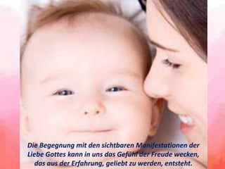 Die Begegnung mit den sichtbaren Manifestationen der
Liebe Gottes kann in uns das Gefühl der Freude wecken,
das aus der Erfahrung, geliebt zu werden, entsteht.
 