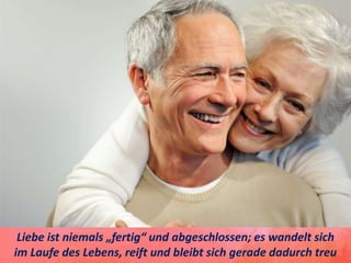Liebe ist niemals „fertig“ und abgeschlossen; es wandelt sich
im Laufe des Lebens, reift und bleibt sich gerade dadurch treu
 