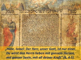 „Höre, Israel: Der Herr, unser Gott, ist nur einer.
Du wirst den Herrn lieben mit ganzem Herzen,
mit ganzer Seele, mit all deiner Kraft“ (6, 4-5).
 