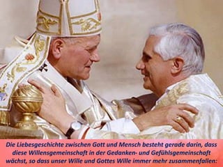 Die Liebesgeschichte zwischen Gott und Mensch besteht gerade darin, dass
diese Willensgemeinschaft in der Gedanken- und Gefühlsgemeinschaft
wächst, so dass unser Wille und Gottes Wille immer mehr zusammenfallen:
 