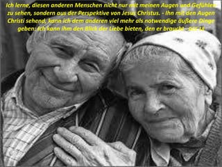 Ich lerne, diesen anderen Menschen nicht nur mit meinen Augen und Gefühlen
zu sehen, sondern aus der Perspektive von Jesus Christus. - Ihn mit den Augen
Christi sehend, kann ich dem anderen viel mehr als notwendige äußere Dinge
geben: Ich kann ihm den Blick der Liebe bieten, den er braucht - DCE 18
 
