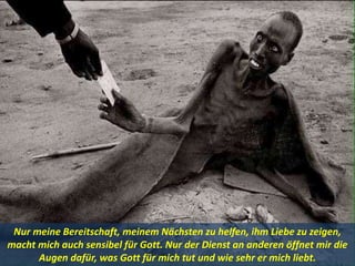 Nur meine Bereitschaft, meinem Nächsten zu helfen, ihm Liebe zu zeigen,
macht mich auch sensibel für Gott. Nur der Dienst an anderen öffnet mir die
Augen dafür, was Gott für mich tut und wie sehr er mich liebt.
 