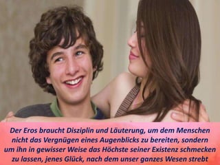 Der Eros braucht Disziplin und Läuterung, um dem Menschen
nicht das Vergnügen eines Augenblicks zu bereiten, sondern
um ihn in gewisser Weise das Höchste seiner Existenz schmecken
zu lassen, jenes Glück, nach dem unser ganzes Wesen strebt
 